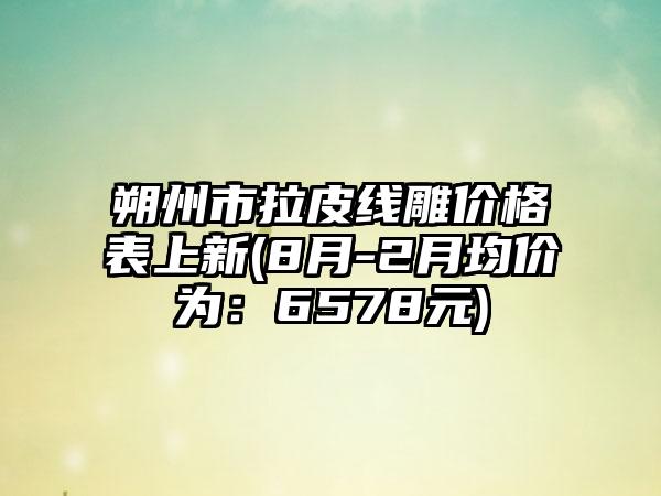 朔州市拉皮线雕价格表上新(8月-2月均价为：6578元)