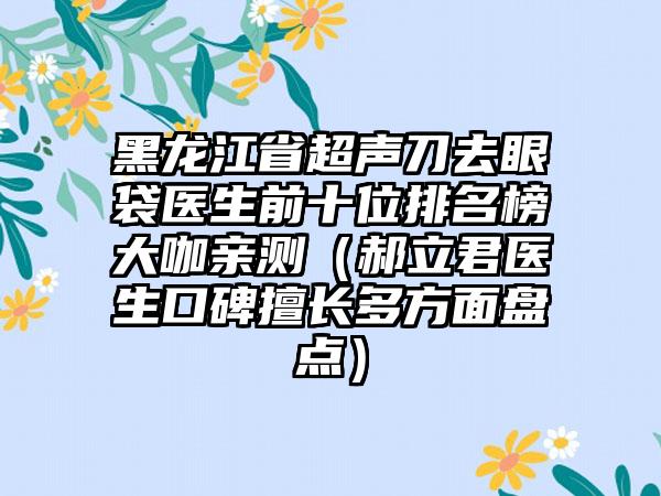 黑龙江省超声刀去眼袋医生前十位排名榜大咖亲测（郝立君医生口碑擅长多方面盘点）