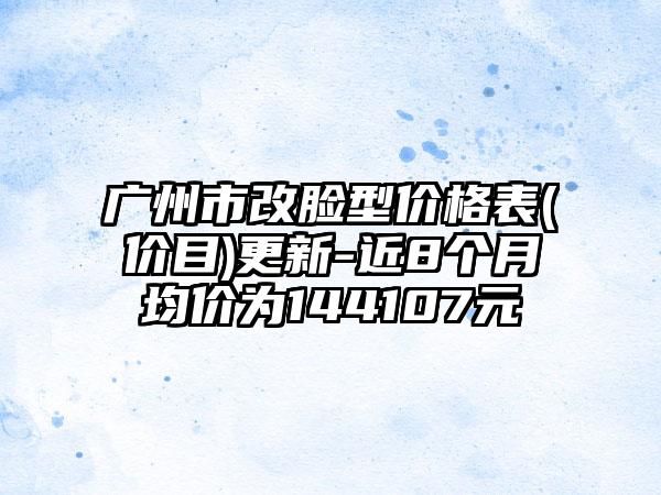 广州市改脸型价格表(价目)更新-近8个月均价为144107元