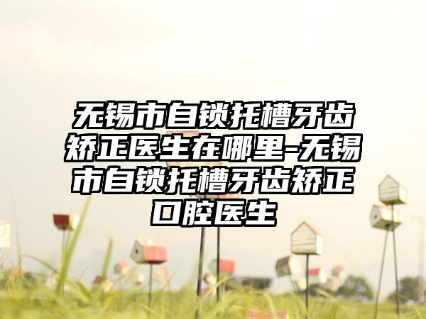 无锡市自锁托槽牙齿矫正医生在哪里-无锡市自锁托槽牙齿矫正口腔医生