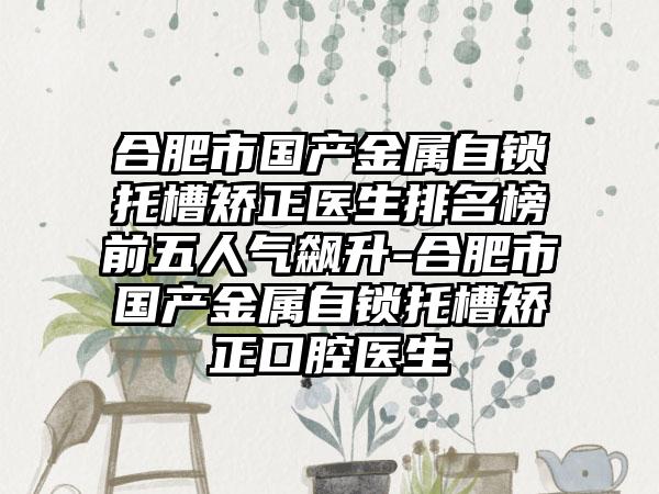 合肥市国产金属自锁托槽矫正医生排名榜前五人气飙升-合肥市国产金属自锁托槽矫正口腔医生