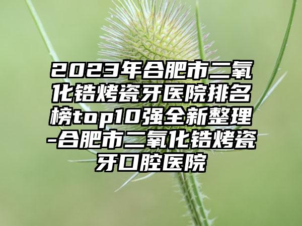 2023年合肥市二氧化锆烤瓷牙医院排名榜top10强全新整理-合肥市二氧化锆烤瓷牙口腔医院