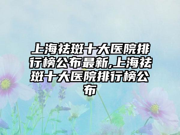 上海祛斑十大医院排行榜公布非常新,上海祛斑十大医院排行榜公布