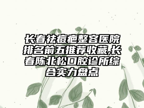 长春祛痘疤整容医院排名前五推荐收藏,长春陈北松口腔诊所综合实力盘点