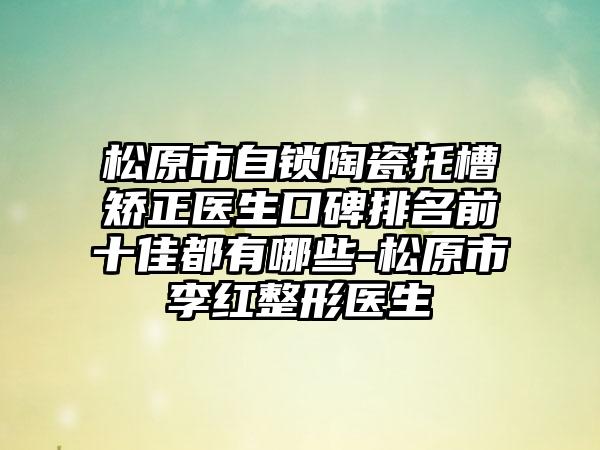 松原市自锁陶瓷托槽矫正医生口碑排名前十佳都有哪些-松原市李红整形医生