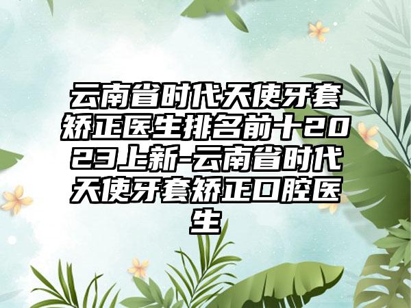 云南省时代天使牙套矫正医生排名前十2023上新-云南省时代天使牙套矫正口腔医生