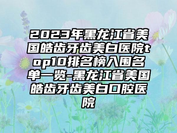 2023年黑龙江省美国皓齿牙齿美白医院top10排名榜入围名单一览-黑龙江省美国皓齿牙齿美白口腔医院