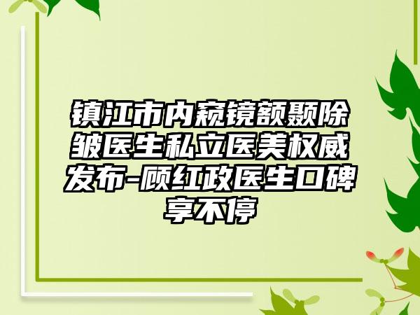 镇江市内窥镜额颞除皱医生私立医美权威发布-顾红政医生口碑享不停