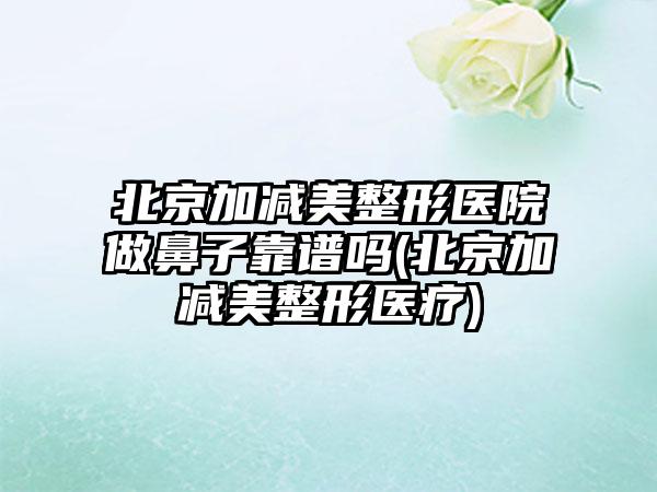 北京加减美整形医院做鼻子靠谱吗(北京加减美整形医疗)