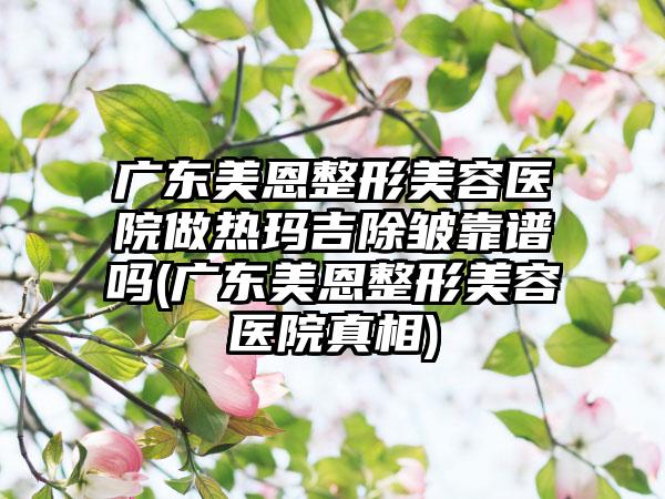 广东美恩整形美容医院做热玛吉除皱靠谱吗(广东美恩整形美容医院真相)