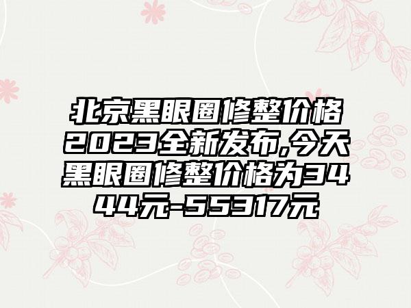 北京黑眼圈修整价格2023全新发布,今天黑眼圈修整价格为3444元-55317元