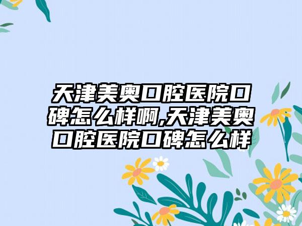 天津美奥口腔医院口碑怎么样啊,天津美奥口腔医院口碑怎么样