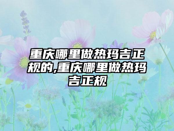 重庆哪里做热玛吉正规的,重庆哪里做热玛吉正规