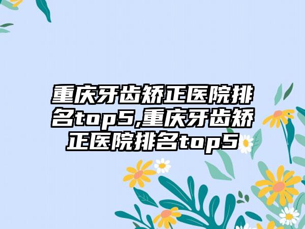 重庆牙齿矫正医院排名top5,重庆牙齿矫正医院排名top5