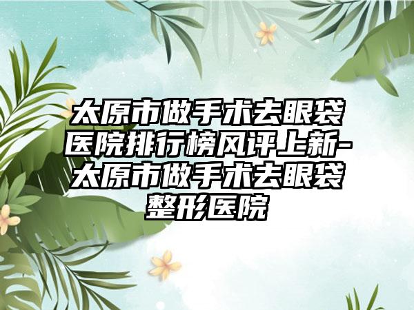 太原市做手术去眼袋医院排行榜风评上新-太原市做手术去眼袋整形医院