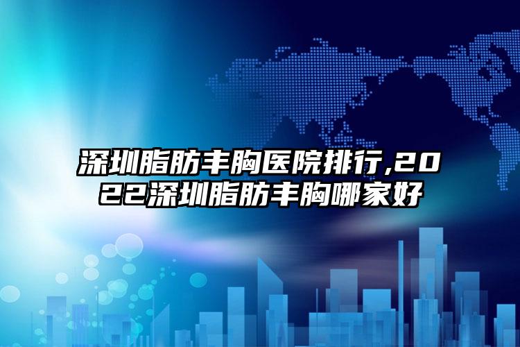 深圳脂肪丰胸医院排行,2022深圳脂肪丰胸哪家好