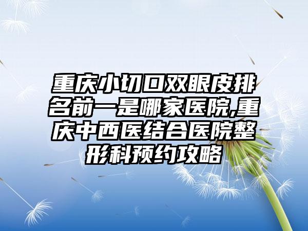 重庆小切口双眼皮排名前一是哪家医院,重庆中西医结合医院整形科预约攻略