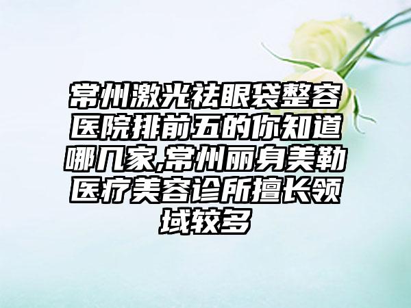 常州激光祛眼袋整容医院排前五的你知道哪几家,常州丽身美勒医疗美容诊所擅长领域较多