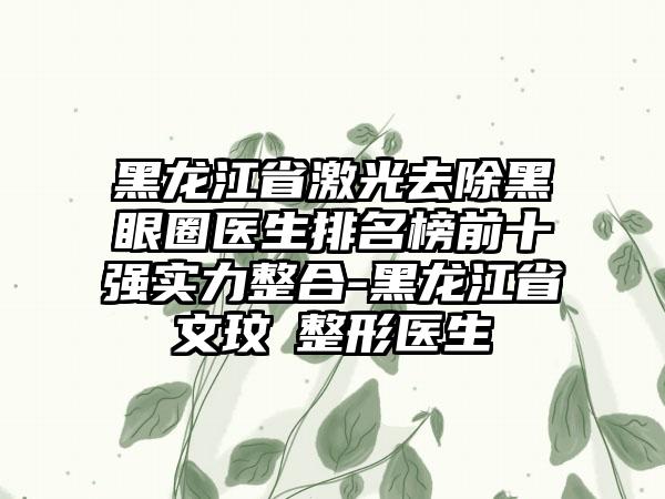 黑龙江省激光去除黑眼圈医生排名榜前十强实力整合-黑龙江省文玟喆整形医生