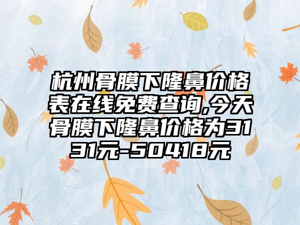 杭州骨膜下隆鼻价格表在线免费查询,今天骨膜下隆鼻价格为3131元-50418元