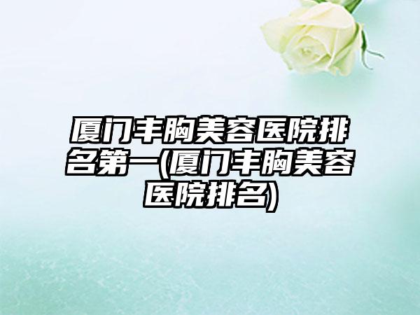 厦门丰胸美容医院排名第一(厦门丰胸美容医院排名)