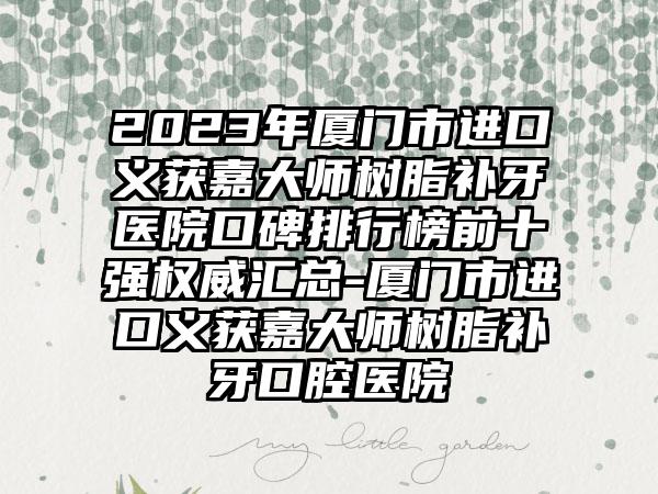 2023年厦门市进口义获嘉大师树脂补牙医院口碑排行榜前十强权威汇总-厦门市进口义获嘉大师树脂补牙口腔医院