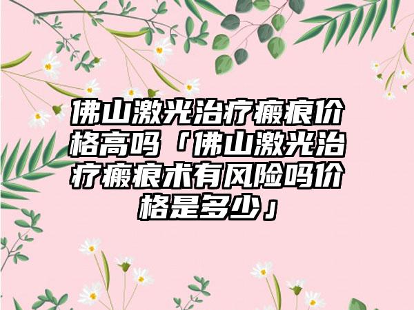 佛山激光治疗瘢痕价格高吗「佛山激光治疗瘢痕术有风险吗价格是多少」