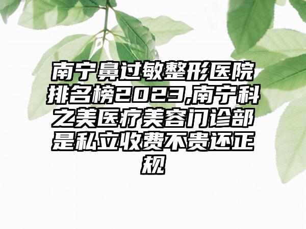 南宁鼻过敏整形医院排名榜2023,南宁科之美医疗美容门诊部是私立收费不贵还正规