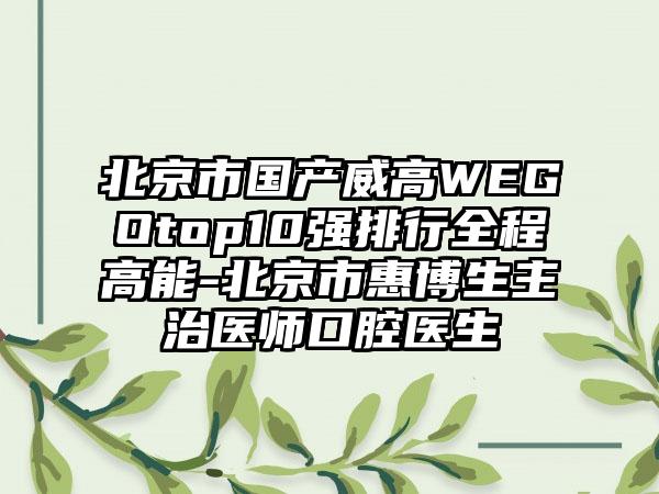 北京市国产威高WEGOtop10强排行全程高能-北京市惠博生主治医师口腔医生