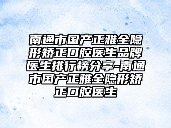 南通市国产正雅全隐形矫正口腔医生品牌医生排行榜分享-南通市国产正雅全隐形矫正口腔医生