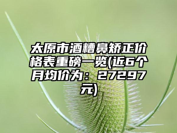 太原市酒糟鼻矫正价格表重磅一览(近6个月均价为：27297元)