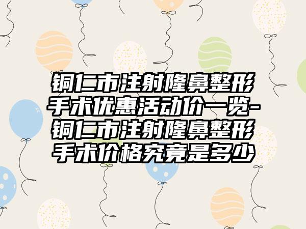 铜仁市注射七元手术优惠活动价一览-铜仁市注射七元手术价格究竟是多少