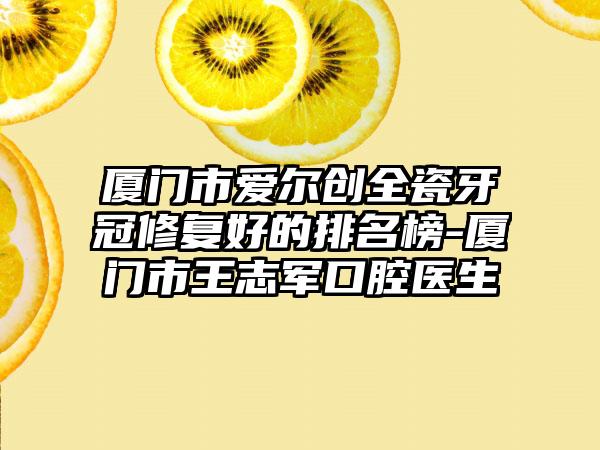 厦门市爱尔创全瓷牙冠修复好的排名榜-厦门市王志军口腔医生