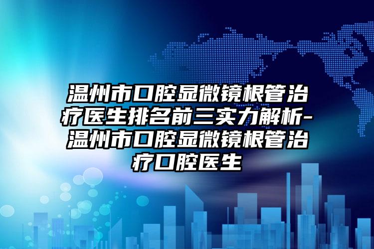 温州市口腔显微镜根管治疗医生排名前三实力解析-温州市口腔显微镜根管治疗口腔医生