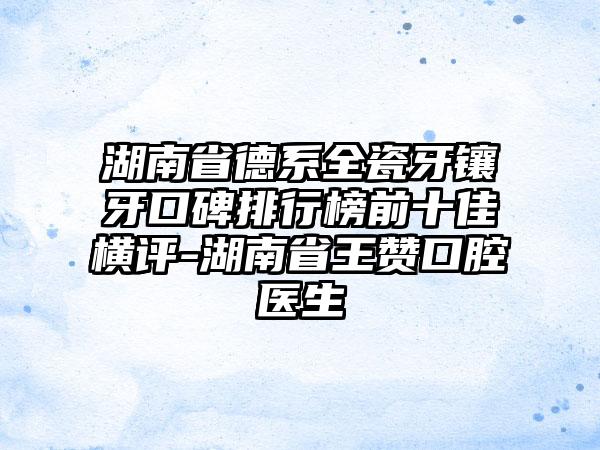 湖南省德系全瓷牙镶牙口碑排行榜前十佳横评-湖南省王赞口腔医生