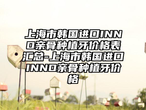 上海市韩国进口INNO亲骨种植牙价格表汇总-上海市韩国进口INNO亲骨种植牙价格