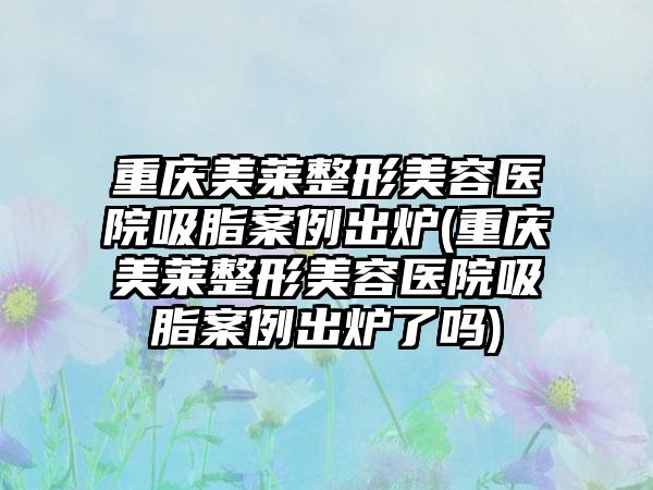 重庆美莱整形美容医院吸脂实例出炉(重庆美莱整形美容医院吸脂实例出炉了吗)