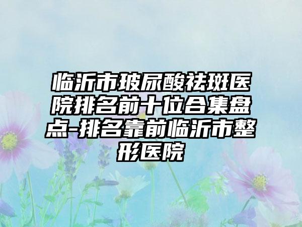 临沂市玻尿酸祛斑医院排名前十位合集盘点-排名靠前临沂市整形医院