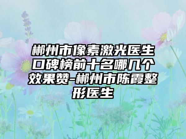 郴州市像素激光医生口碑榜前十名哪几个成果赞-郴州市陈霞整形医生