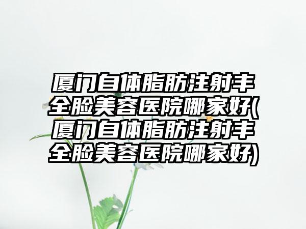 厦门自体脂肪注射丰全脸美容医院哪家好(厦门自体脂肪注射丰全脸美容医院哪家好)