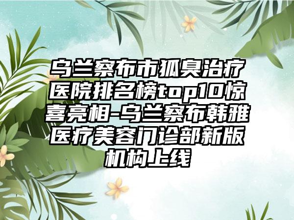 乌兰察布市狐臭治疗医院排名榜top10惊喜亮相-乌兰察布韩雅医疗美容门诊部新版机构上线