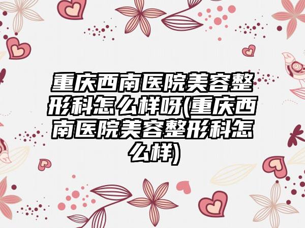 重庆西南医院美容整形科怎么样呀(重庆西南医院美容整形科怎么样)