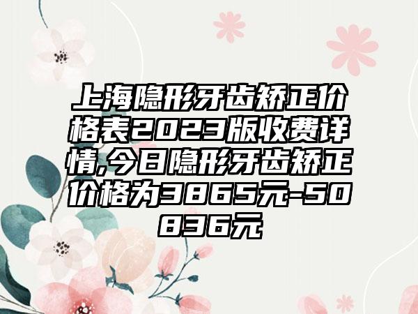 上海隐形牙齿矫正价格表2023版收费详情,今日隐形牙齿矫正价格为3865元-50836元