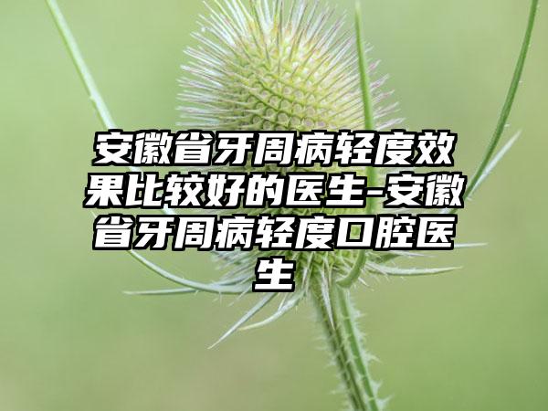 安徽省牙周病轻度成果比较好的医生-安徽省牙周病轻度口腔医生