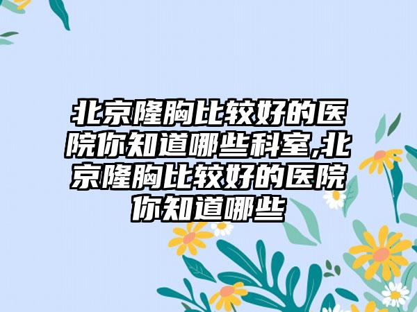 北京隆胸比较好的医院你知道哪些科室,北京隆胸比较好的医院你知道哪些