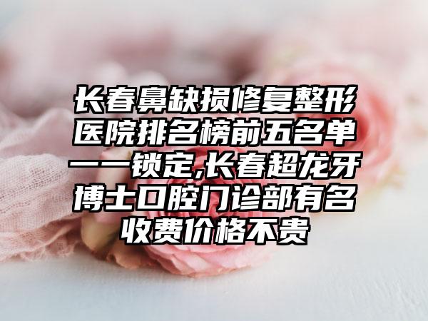 长春鼻缺损修复整形医院排名榜前五名单一一锁定,长春超龙牙博士口腔门诊部有名收费价格不贵