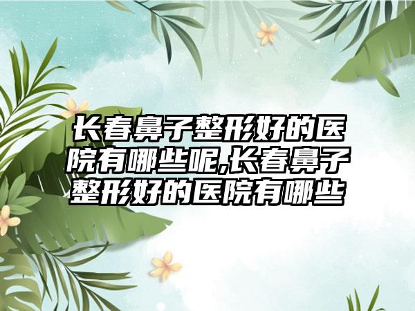 长春鼻子整形好的医院有哪些呢,长春鼻子整形好的医院有哪些