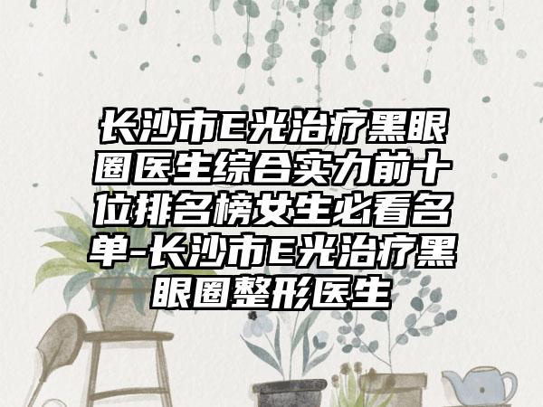 长沙市E光治疗黑眼圈医生综合实力前十位排名榜女生必看名单-长沙市E光治疗黑眼圈整形医生