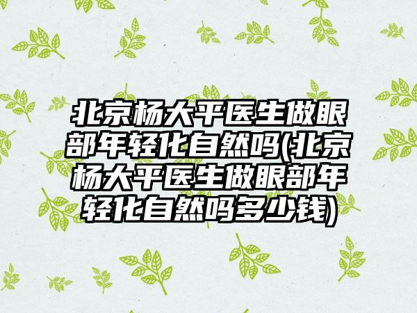 北京杨大平医生做眼部年轻化自然吗(北京杨大平医生做眼部年轻化自然吗多少钱)