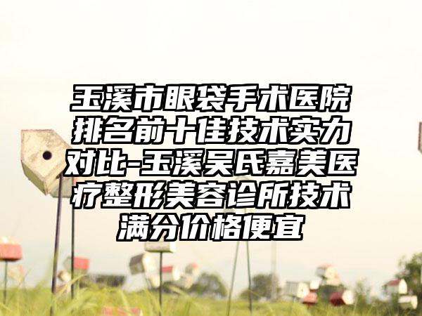 玉溪市眼袋手术医院排名前十佳技术实力对比-玉溪吴氏嘉美医疗整形美容诊所技术满分价格便宜